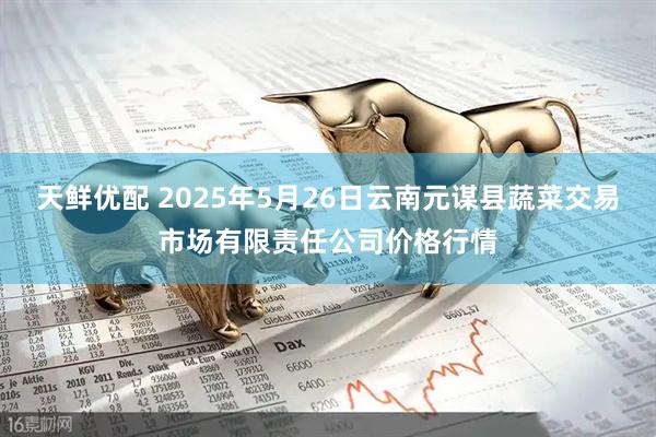 天鲜优配 2025年5月26日云南元谋县蔬菜交易市场有限责任公司价格行情