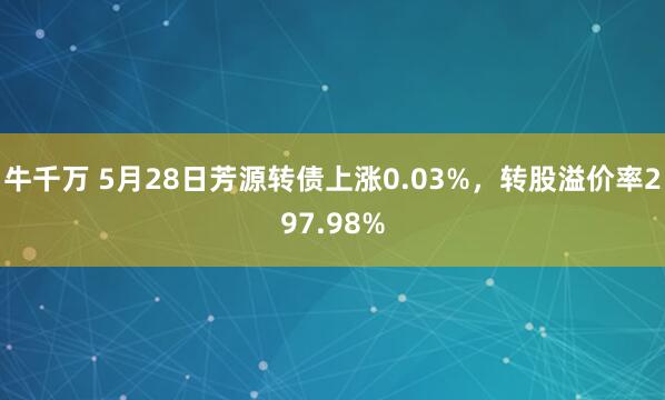 牛千万 5月28日芳源转债上涨0.03%，转股溢价率297.98%