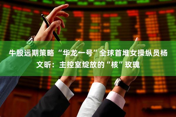 牛股远期策略 “华龙一号”全球首堆女操纵员杨文昕：主控室绽放的“核”玫瑰