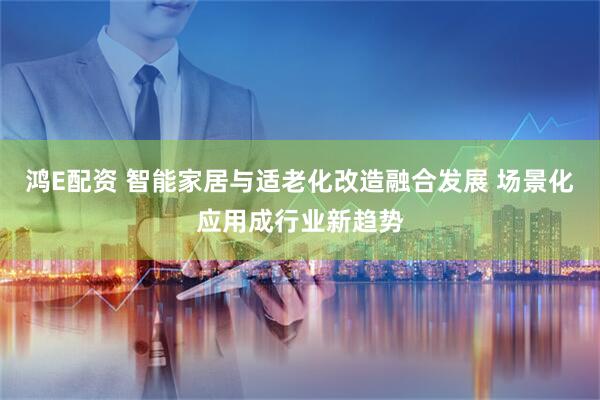鸿E配资 智能家居与适老化改造融合发展 场景化应用成行业新趋势