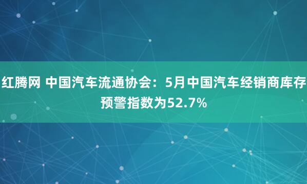 红腾网 中国汽车流通协会：5月中国汽车经销商库存预警指数为52.7%