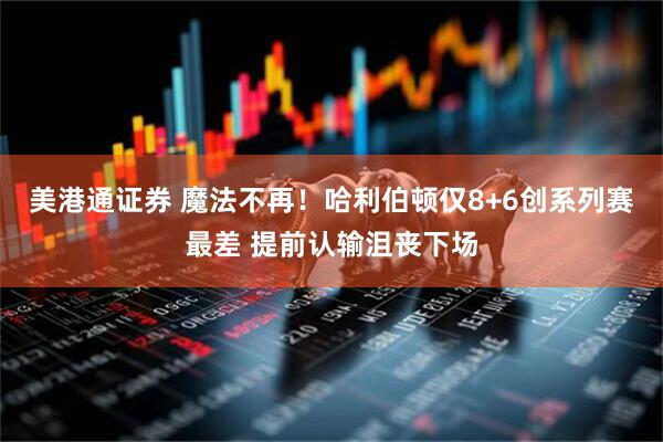 美港通证券 魔法不再！哈利伯顿仅8+6创系列赛最差 提前认输沮丧下场