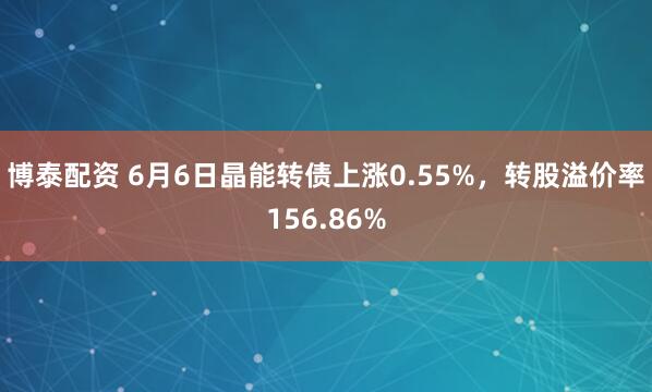 博泰配资 6月6日晶能转债上涨0.55%，转股溢价率156.86%