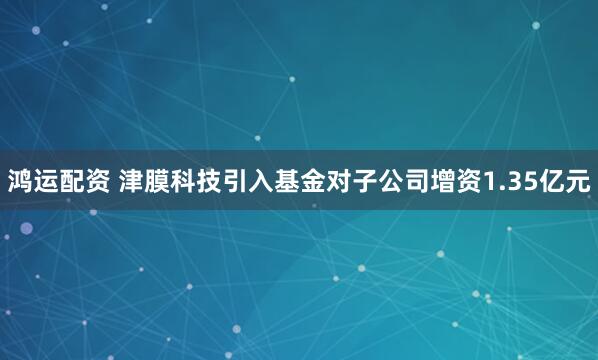 鸿运配资 津膜科技引入基金对子公司增资1.35亿元