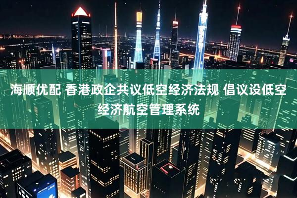 海顺优配 香港政企共议低空经济法规 倡议设低空经济航空管理系统