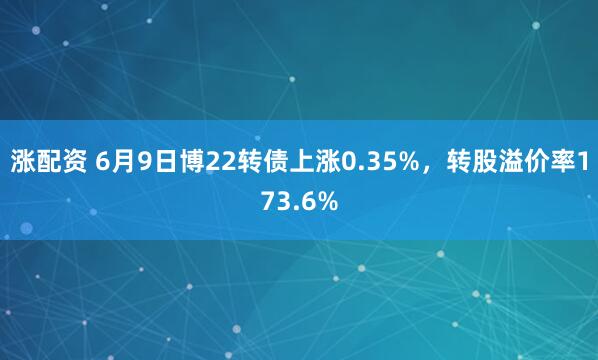 涨配资 6月9日博22转债上涨0.35%，转股溢价率173.6%