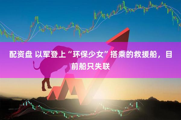 配资盘 以军登上“环保少女”搭乘的救援船，目前船只失联