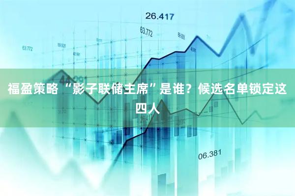 福盈策略 “影子联储主席”是谁？候选名单锁定这四人