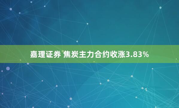嘉理证券 焦炭主力合约收涨3.83%