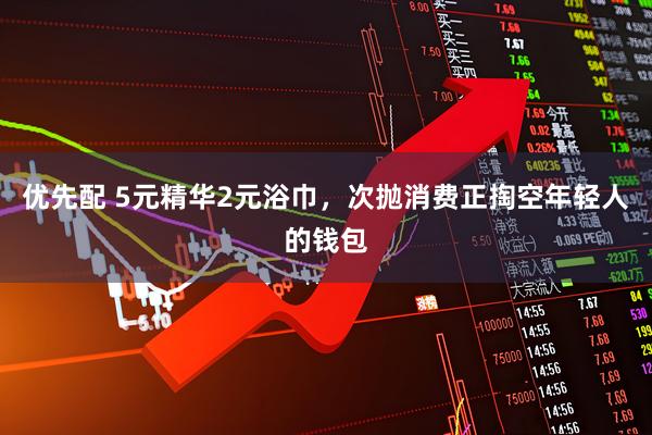 优先配 5元精华2元浴巾，次抛消费正掏空年轻人的钱包