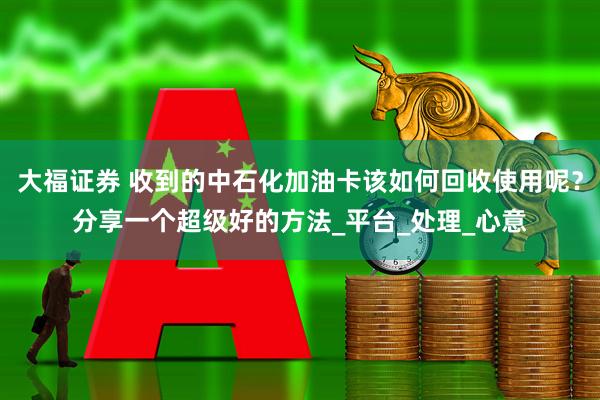 大福证券 收到的中石化加油卡该如何回收使用呢？分享一个超级好的方法_平台_处理_心意