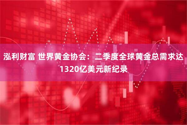 泓利财富 世界黄金协会：二季度全球黄金总需求达1320亿美元新纪录