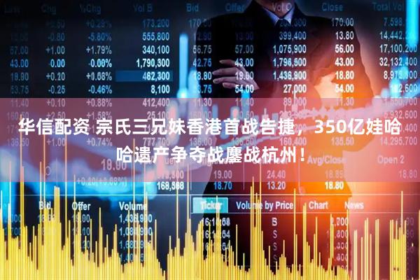 华信配资 宗氏三兄妹香港首战告捷，350亿娃哈哈遗产争夺战鏖战杭州！