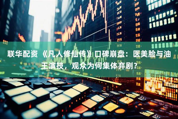 联华配资 《凡人修仙传》口碑崩盘：医美脸与油王演技，观众为何集体弃剧？