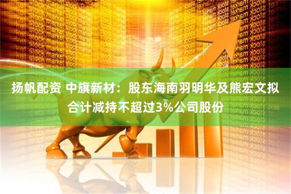 扬帆配资 中旗新材：股东海南羽明华及熊宏文拟合计减持不超过3%公司股份