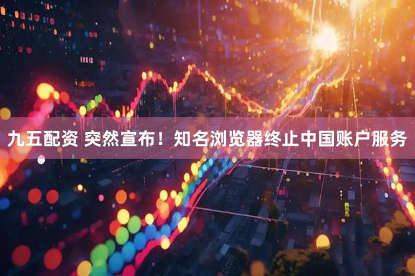 九五配资 突然宣布！知名浏览器终止中国账户服务