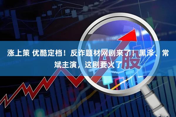 涨上策 优酷定档！反诈题材网剧来了！黑泽、常斌主演，这剧要火了