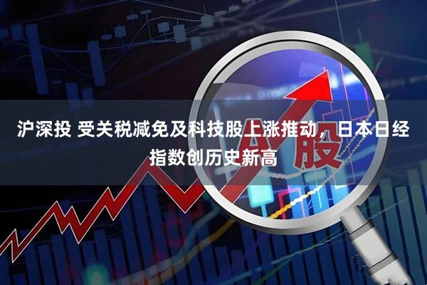沪深投 受关税减免及科技股上涨推动，日本日经指数创历史新高