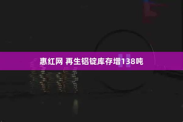 惠红网 再生铝锭库存增138吨