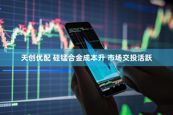 天创优配 硅锰合金成本升 市场交投活跃