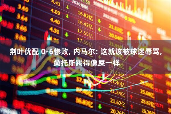 荆叶优配 0-6惨败, 内马尔: 这就该被球迷辱骂, 桑托斯踢得像屎一样