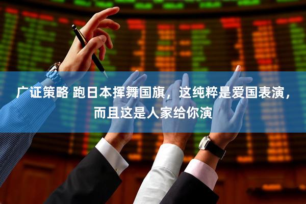 广证策略 跑日本挥舞国旗，这纯粹是爱国表演，而且这是人家给你演