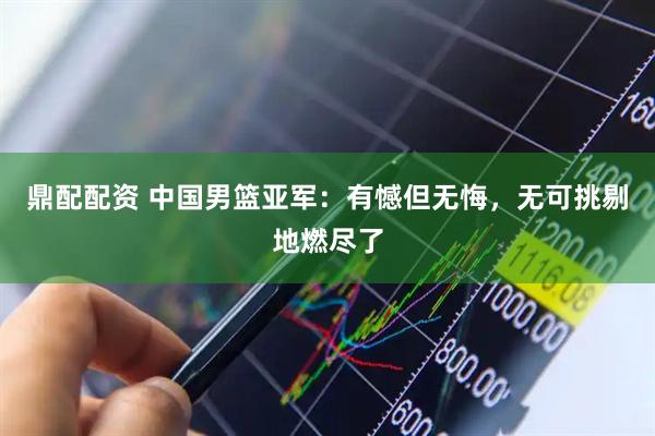 鼎配配资 中国男篮亚军：有憾但无悔，无可挑剔地燃尽了