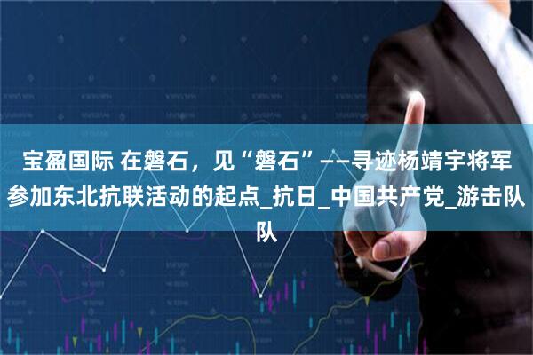 宝盈国际 在磐石，见“磐石”——寻迹杨靖宇将军参加东北抗联活动的起点_抗日_中国共产党_游击队