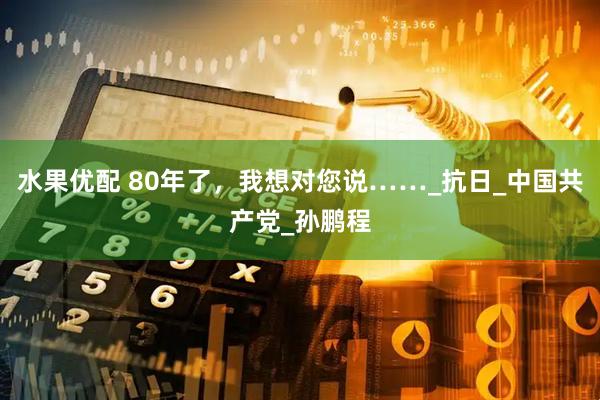 水果优配 80年了，我想对您说……_抗日_中国共产党_孙鹏程