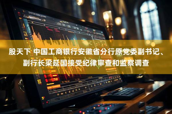 股天下 中国工商银行安徽省分行原党委副书记、副行长梁延国接受纪律审查和监察调查
