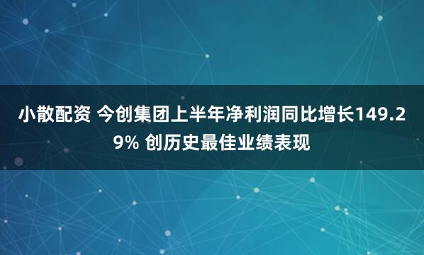 小散配资 今创集团上半年净利润同比增长149.29% 创历史最佳业绩表现