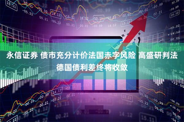 永信证券 债市充分计价法国赤字风险 高盛研判法德国债利差终将收敛