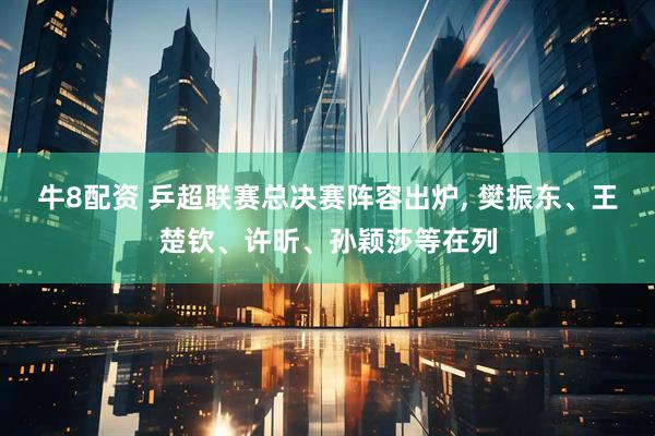 牛8配资 乒超联赛总决赛阵容出炉, 樊振东、王楚钦、许昕、孙颖莎等在列