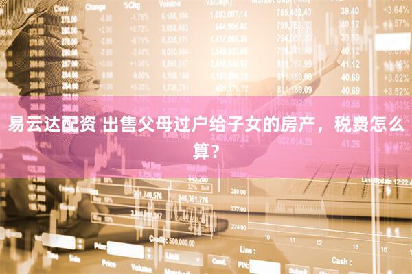 易云达配资 出售父母过户给子女的房产，税费怎么算？