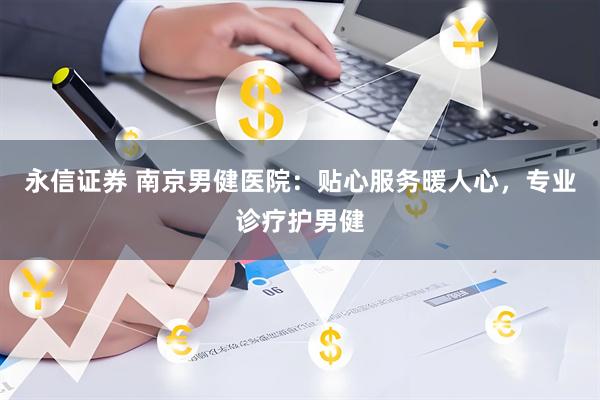 永信证券 南京男健医院：贴心服务暖人心，专业诊疗护男健