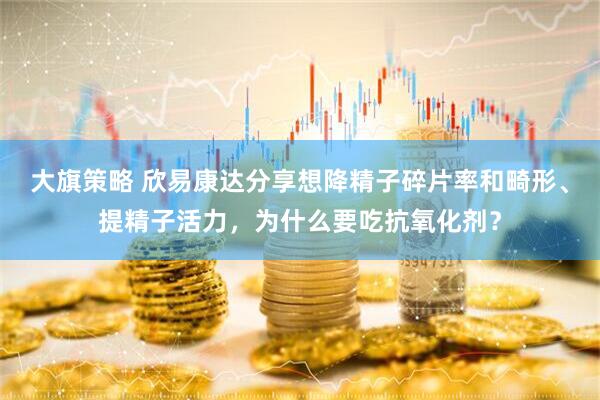 大旗策略 欣易康达分享想降精子碎片率和畸形、提精子活力，为什么要吃抗氧化剂？