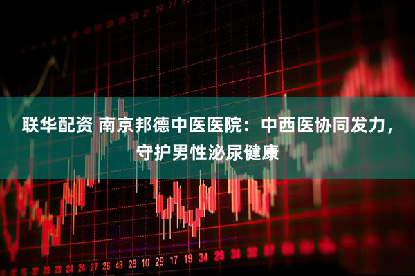 联华配资 南京邦德中医医院：中西医协同发力，守护男性泌尿健康