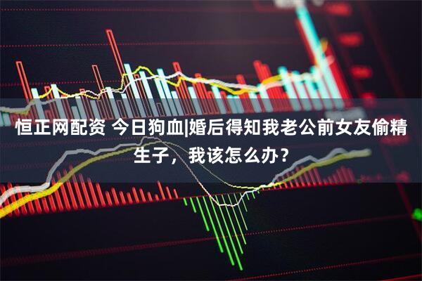 恒正网配资 今日狗血|婚后得知我老公前女友偷精生子，我该怎么办？