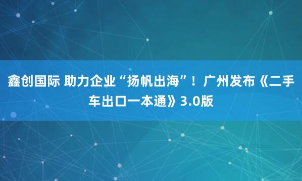 鑫创国际 助力企业“扬帆出海”！广州发布《二手车出口一本通》3.0版