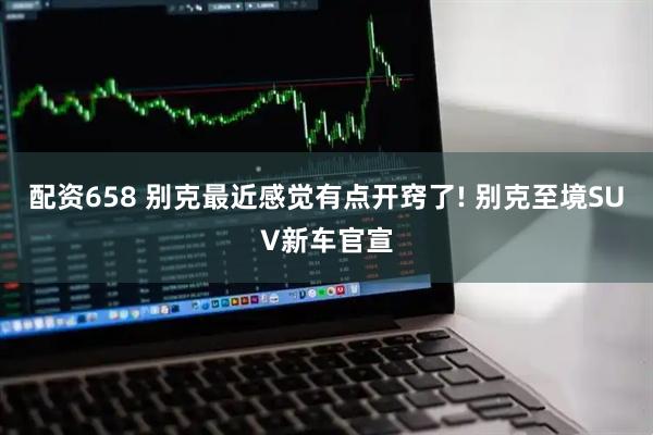 配资658 别克最近感觉有点开窍了! 别克至境SUV新车官宣