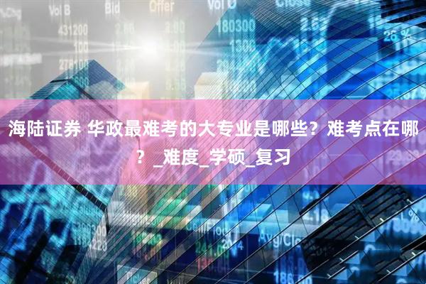 海陆证券 华政最难考的大专业是哪些?难考点在哪?_难度_学硕_复习