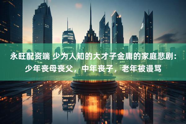 永旺配资端 少为人知的大才子金庸的家庭悲剧：少年丧母丧父，中年丧子，老年被谩骂
