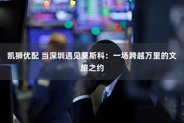 凯狮优配 当深圳遇见莫斯科：一场跨越万里的文旅之约